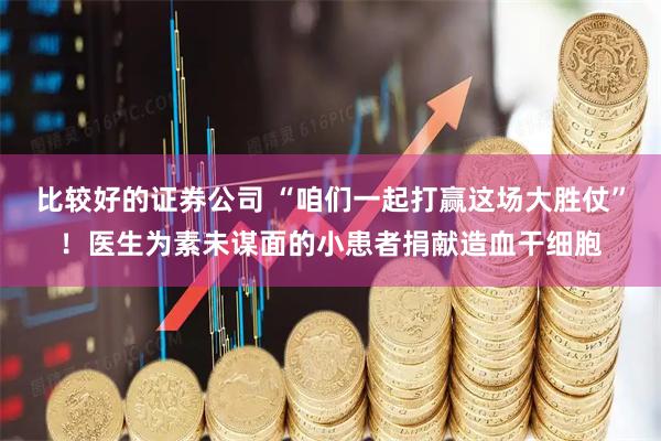 比较好的证券公司 “咱们一起打赢这场大胜仗”！医生为素未谋面的小患者捐献造血干细胞
