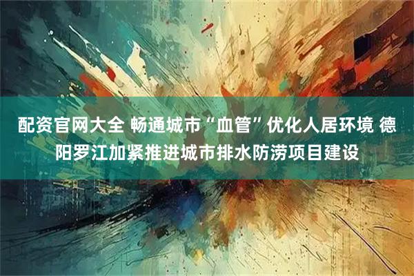 配资官网大全 畅通城市“血管”优化人居环境 德阳罗江加紧推进城市排水防涝项目建设