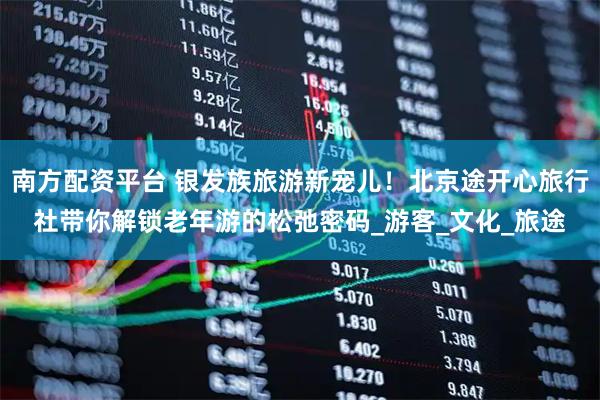 南方配资平台 银发族旅游新宠儿！北京途开心旅行社带你解锁老年游的松弛密码_游客_文化_旅途