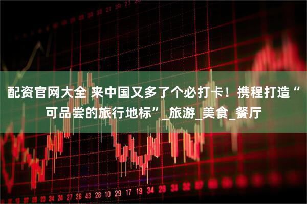 配资官网大全 来中国又多了个必打卡！携程打造“可品尝的旅行地标”_旅游_美食_餐厅