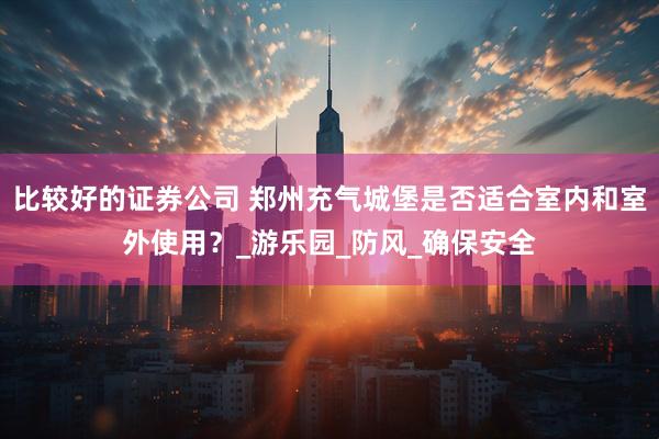 比较好的证券公司 郑州充气城堡是否适合室内和室外使用？_游乐园_防风_确保安全