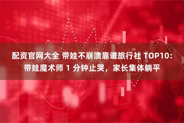 配资官网大全 带娃不崩溃靠谱旅行社 TOP10：带娃魔术师 1 分钟止哭，家长集体躺平