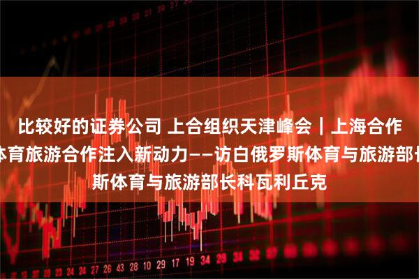 比较好的证券公司 上合组织天津峰会｜上海合作组织为白中体育旅游合作注入新动力——访白俄罗斯体育与旅游部长科瓦利丘克