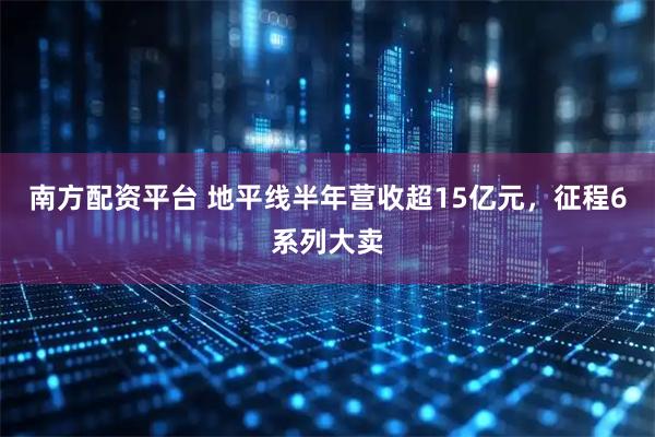 南方配资平台 地平线半年营收超15亿元，征程6系列大卖