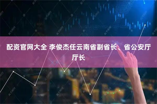 配资官网大全 李俊杰任云南省副省长、省公安厅厅长