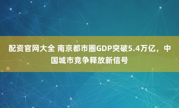 配资官网大全 南京都市圈GDP突破5.4万亿，中国城市竞争释放新信号
