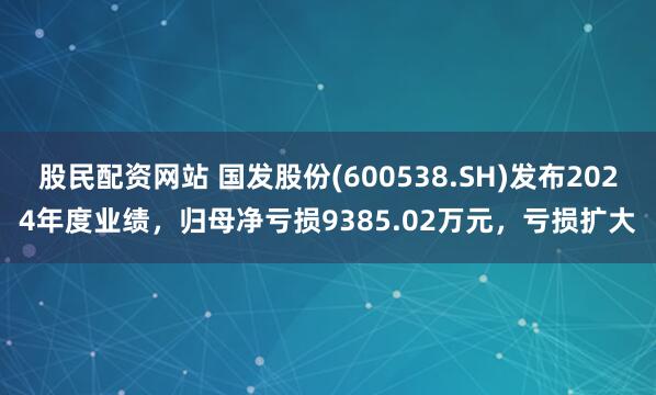 股民配资网站 国发股份(600538.SH)发布2024年度业绩，归母净亏损9385.02万元，亏损扩大