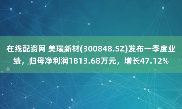 在线配资网 美瑞新材(300848.SZ)发布一季度业绩，归母净利润1813.68万元，增长47.12%