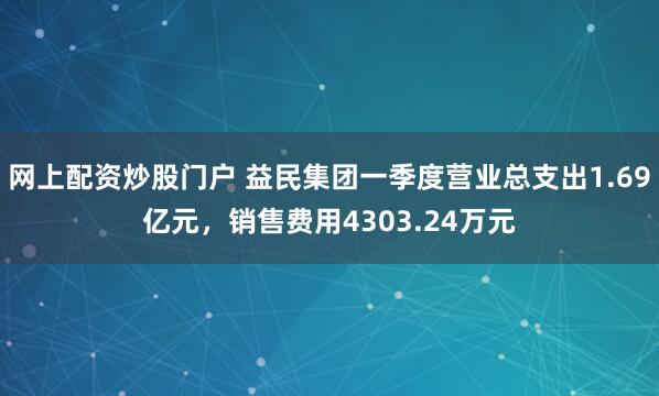 网上配资炒股门户 益民集团一季度营业总支出1.69亿元，销售费用4303.24万元
