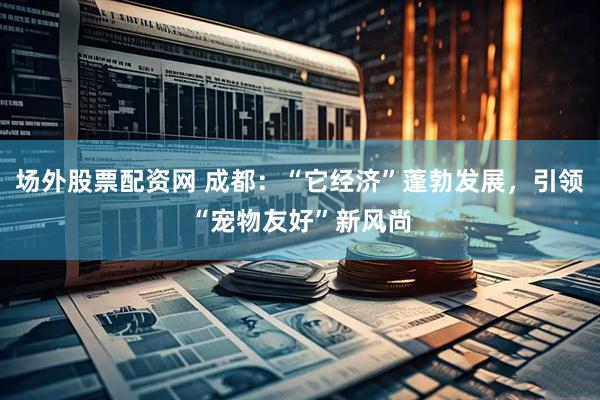 场外股票配资网 成都：“它经济”蓬勃发展，引领“宠物友好”新风尚