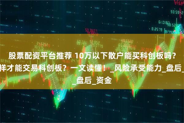 股票配资平台推荐 10万以下散户能买科创板吗？怎么样才能交易科创板？一文读懂！_风险承受能力_盘后_资金
