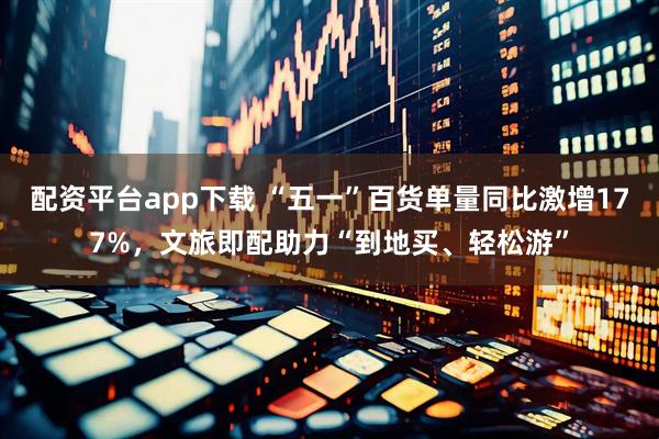 配资平台app下载 “五一”百货单量同比激增177%，文旅即配助力“到地买、轻松游”