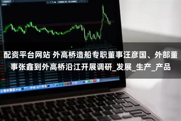 配资平台网站 外高桥造船专职董事汪彦国、外部董事张鑫到外高桥沿江开展调研_发展_生产_产品