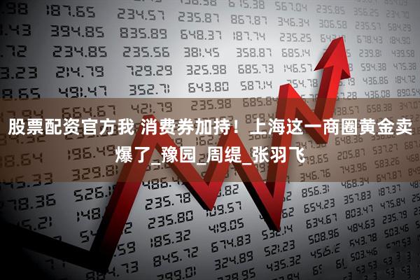 股票配资官方我 消费券加持！上海这一商圈黄金卖爆了_豫园_周缇_张羽飞