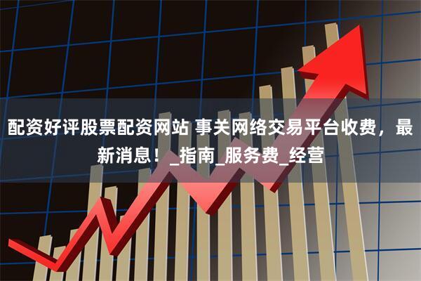 配资好评股票配资网站 事关网络交易平台收费，最新消息！_指南_服务费_经营