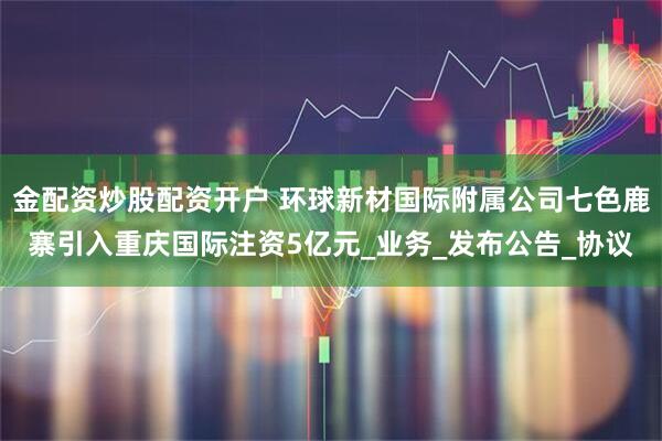 金配资炒股配资开户 环球新材国际附属公司七色鹿寨引入重庆国际注资5亿元_业务_发布公告_协议
