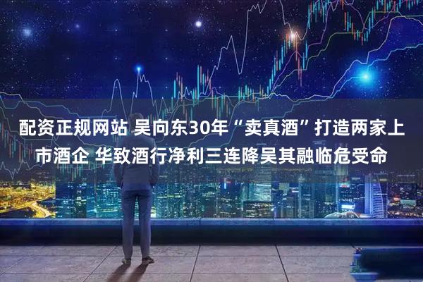 配资正规网站 吴向东30年“卖真酒”打造两家上市酒企 华致酒行净利三连降吴其融临危受命