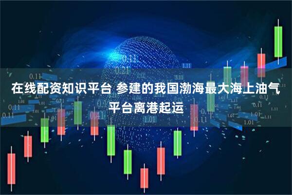 在线配资知识平台 参建的我国渤海最大海上油气平台离港起运