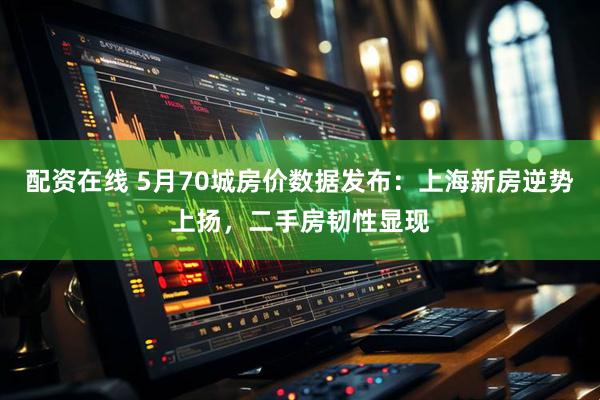 配资在线 5月70城房价数据发布：上海新房逆势上扬，二手房韧性显现