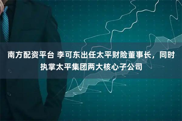 南方配资平台 李可东出任太平财险董事长，同时执掌太平集团两大核心子公司