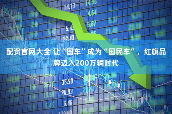 配资官网大全 让“国车”成为“国民车”，红旗品牌迈入200万辆时代