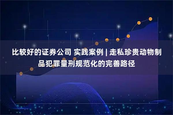 比较好的证券公司 实践案例 | 走私珍贵动物制品犯罪量刑规范化的完善路径