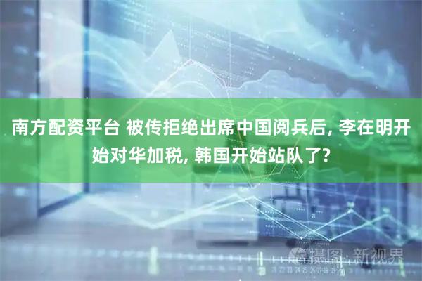 南方配资平台 被传拒绝出席中国阅兵后, 李在明开始对华加税, 韩国开始站队了?