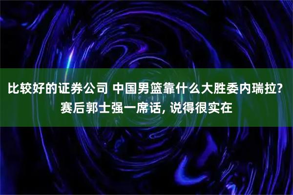 比较好的证券公司 中国男篮靠什么大胜委内瑞拉? 赛后郭士强一席话, 说得很实在