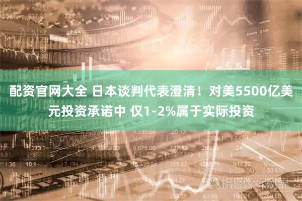 配资官网大全 日本谈判代表澄清！对美5500亿美元投资承诺中 仅1-2%属于实际投资