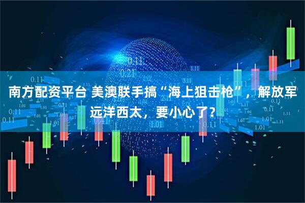 南方配资平台 美澳联手搞“海上狙击枪”，解放军远洋西太，要小心了？