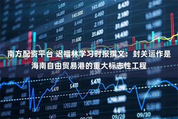 南方配资平台 迟福林学习时报撰文：封关运作是海南自由贸易港的重大标志性工程