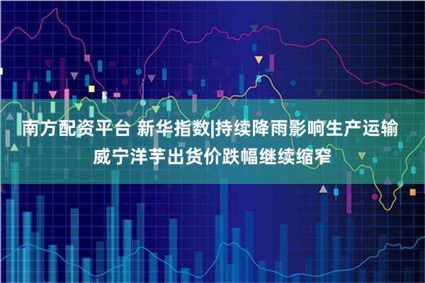 南方配资平台 新华指数|持续降雨影响生产运输 威宁洋芋出货价跌幅继续缩窄