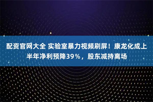 配资官网大全 实验室暴力视频刷屏！康龙化成上半年净利预降39％，股东减持离场