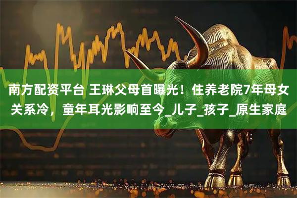 南方配资平台 王琳父母首曝光！住养老院7年母女关系冷，童年耳光影响至今_儿子_孩子_原生家庭