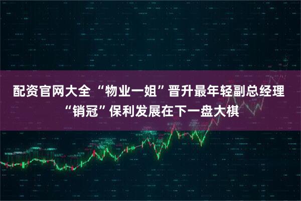 配资官网大全 “物业一姐”晋升最年轻副总经理 “销冠”保利发展在下一盘大棋