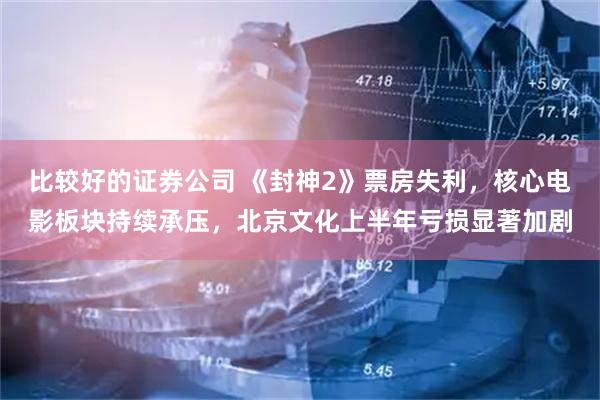 比较好的证券公司 《封神2》票房失利，核心电影板块持续承压，北京文化上半年亏损显著加剧