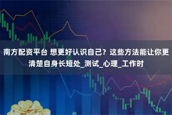南方配资平台 想更好认识自己？这些方法能让你更清楚自身长短处_测试_心理_工作时