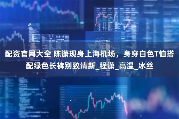 配资官网大全 陈潇现身上海机场，身穿白色T恤搭配绿色长裤别致清新_程潇_高温_冰丝