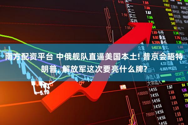 南方配资平台 中俄舰队直逼美国本土! 普京会晤特朗普, 解放军这次要亮什么牌?