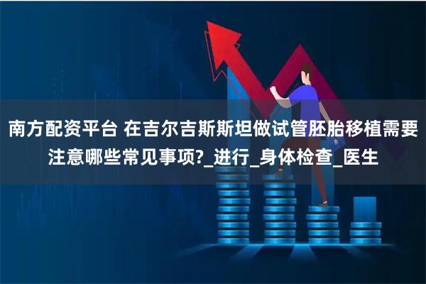 南方配资平台 在吉尔吉斯斯坦做试管胚胎移植需要注意哪些常见事项?_进行_身体检查_医生